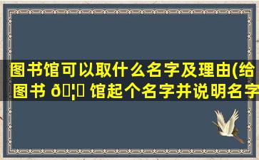 图书馆可以取什么名字及理由(给图书 🦁 馆起个名字并说明名字的含义)